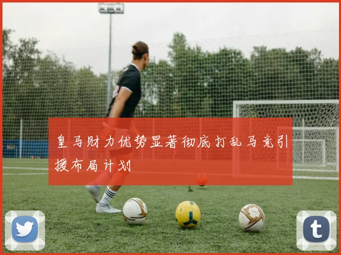 皇马财力优势显著彻底打乱马竞引援布局计划