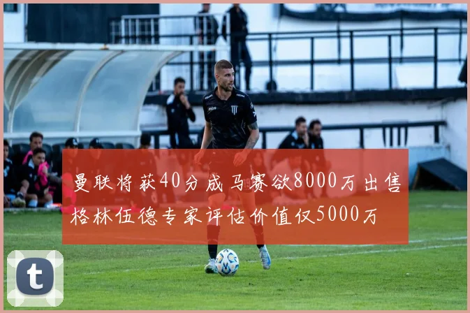 曼联将获40分成马赛欲8000万出售格林伍德专家评估价值仅5000万