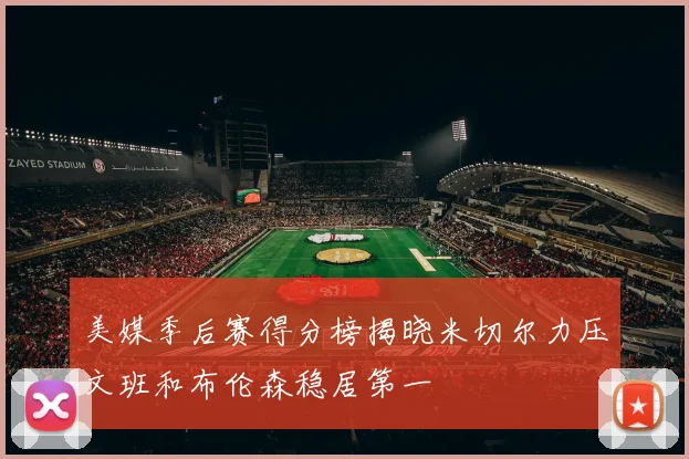 美媒季后赛得分榜揭晓米切尔力压文班和布伦森稳居第一