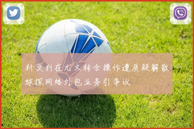 科莫利在尤文转会操作遭质疑解散球探网络外包业务引争议
