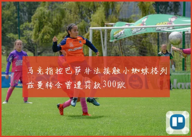 马竞指控巴萨非法接触小蜘蛛格列兹曼转会曾遭罚款300欧