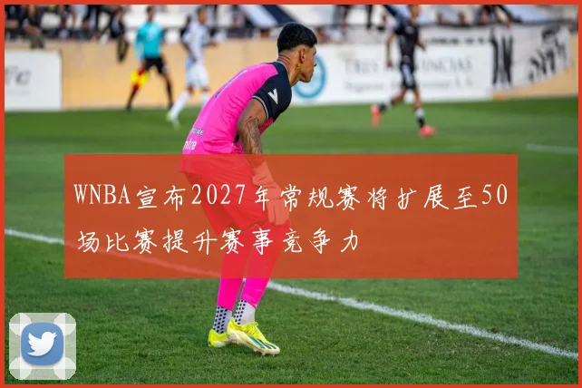 WNBA宣布2027年常规赛将扩展至50场比赛提升赛事竞争力