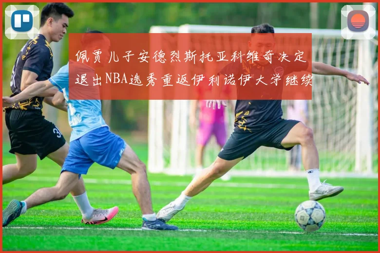 佩贾儿子安德烈斯托亚科维奇决定退出NBA选秀重返伊利诺伊大学继续学业