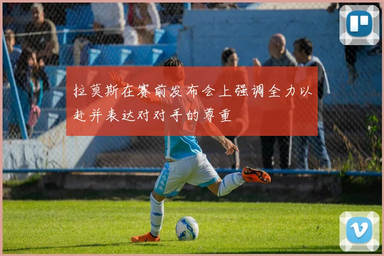 拉莫斯在赛前发布会上强调全力以赴并表达对对手的尊重