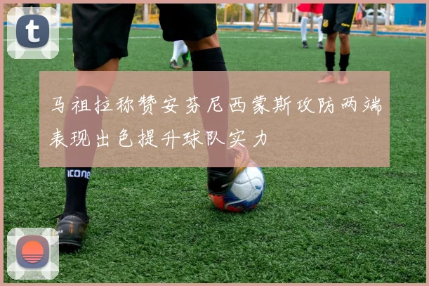 马祖拉称赞安芬尼西蒙斯攻防两端表现出色提升球队实力
