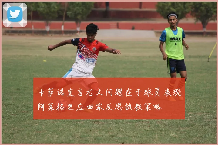 卡萨诺直言尤文问题在于球员表现阿莱格里应回家反思执教策略