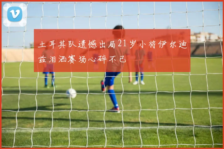 土耳其队遗憾出局21岁小将伊尔迪兹泪洒赛场心碎不已