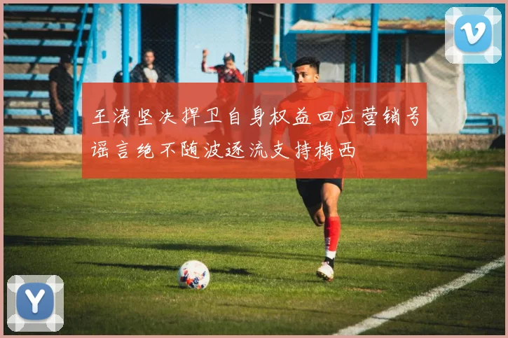 王涛坚决捍卫自身权益回应营销号谣言绝不随波逐流支持梅西