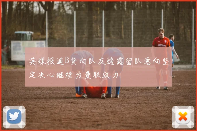 英媒报道B费向队友透露留队意向坚定决心继续为曼联效力