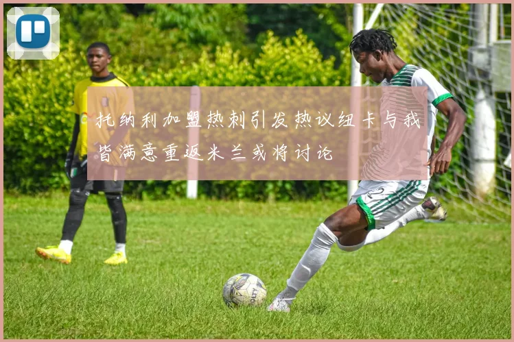 托纳利加盟热刺引发热议纽卡与我皆满意重返米兰或将讨论