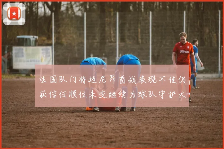 法国队门将迈尼昂首战表现不佳仍获信任顺位未变继续为球队守护大门