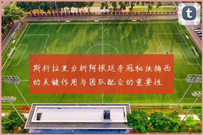 斯科拉里分析阿根廷夺冠秘诀梅西的关键作用与团队配合的重要性