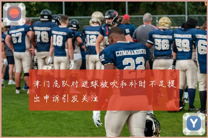 津门虎队对进球被吹和补时不足提出申诉引发关注