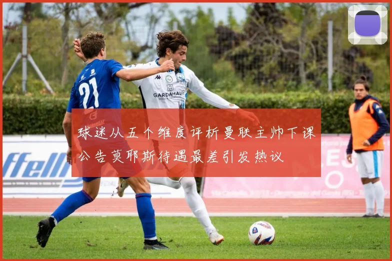 球迷从五个维度评析曼联主帅下课公告莫耶斯待遇最差引发热议