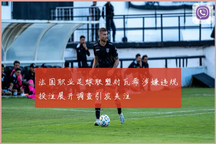 法国职业足球联盟对瓦希涉嫌违规投注展开调查引发关注