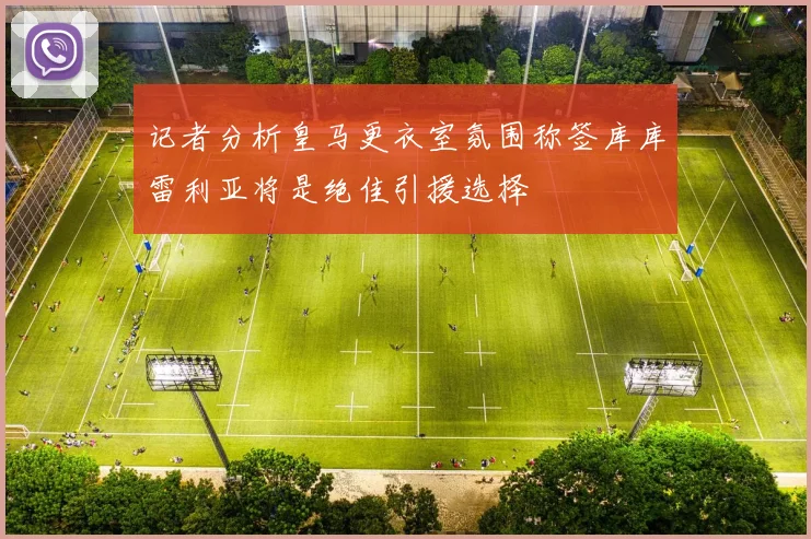 记者分析皇马更衣室氛围称签库库雷利亚将是绝佳引援选择