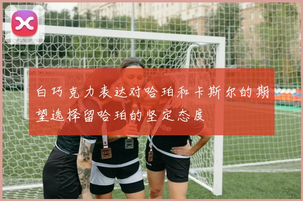 白巧克力表达对哈珀和卡斯尔的期望选择留哈珀的坚定态度