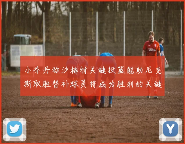 小乔丹称沙梅特关键投篮能助尼克斯取胜替补球员将成为胜利的关键因素