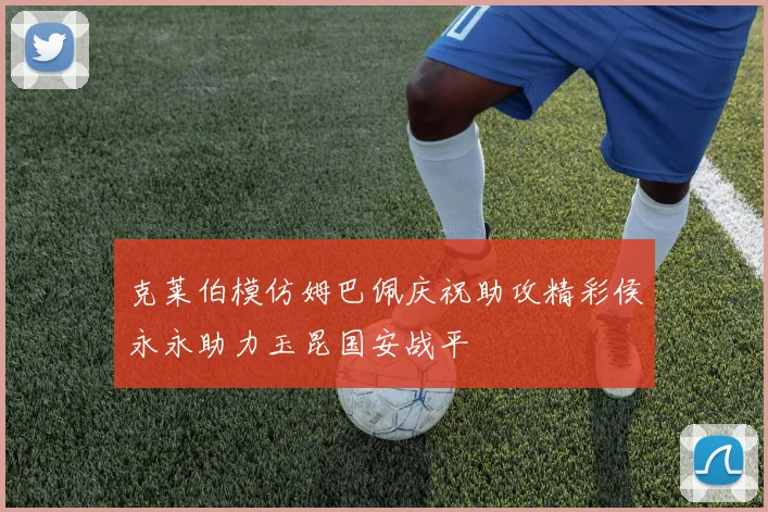 克莱伯模仿姆巴佩庆祝助攻精彩侯永永助力玉昆国安战平