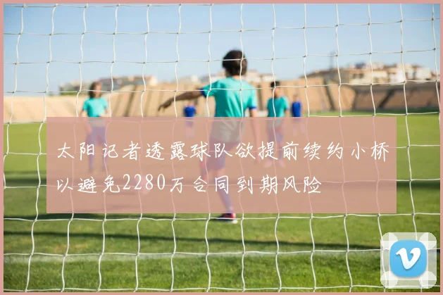 太阳记者透露球队欲提前续约小桥以避免2280万合同到期风险