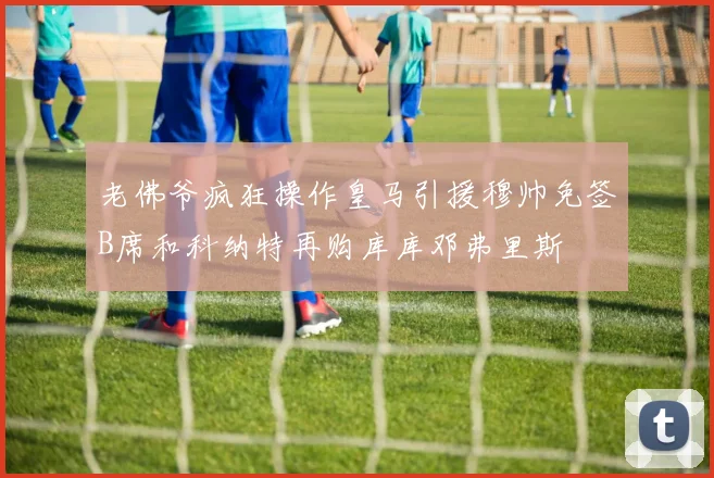老佛爷疯狂操作皇马引援穆帅免签B席和科纳特再购库库邓弗里斯