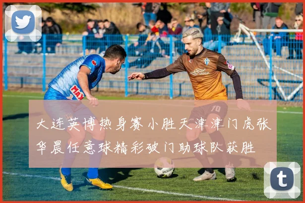大连英博热身赛小胜天津津门虎张华晨任意球精彩破门助球队获胜