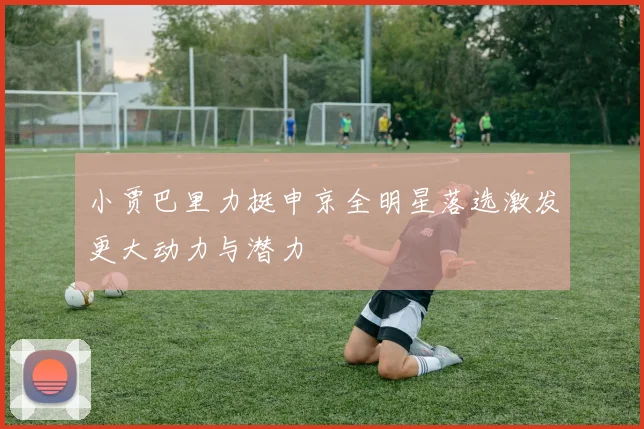 小贾巴里力挺申京全明星落选激发更大动力与潜力