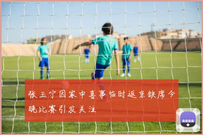 张玉宁因家中喜事临时返京缺席今晚比赛引发关注
